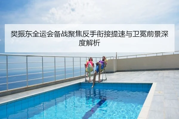 樊振东全运会备战聚焦反手衔接提速与卫冕前景深度解析