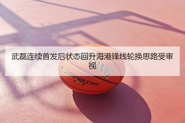 武磊连续首发后状态回升海港锋线轮换思路受审视