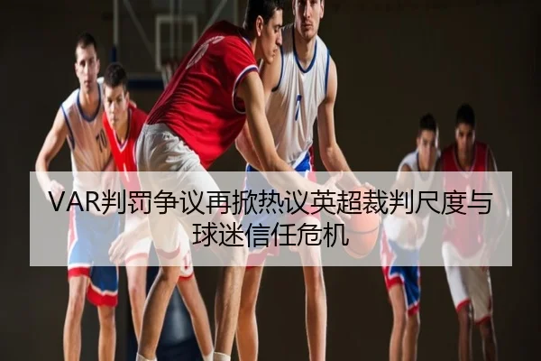 VAR判罚争议再掀热议英超裁判尺度与球迷信任危机