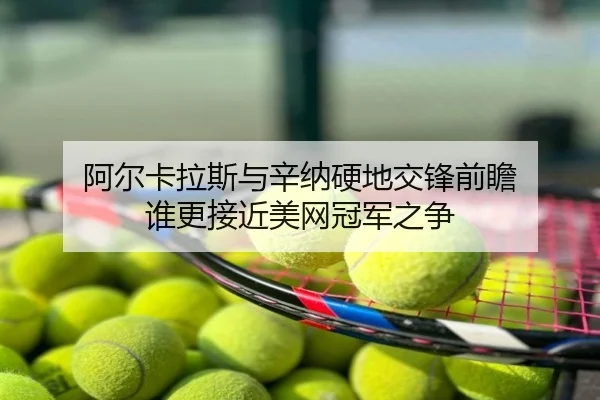 阿尔卡拉斯与辛纳硬地交锋前瞻 谁更接近美网冠军之争
